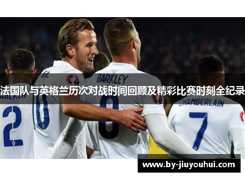 法国队与英格兰历次对战时间回顾及精彩比赛时刻全纪录