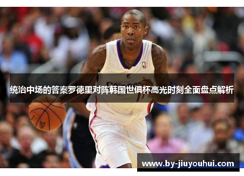 统治中场的答案罗德里对阵韩国世俱杯高光时刻全面盘点解析