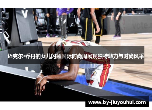 迈克尔·乔丹的女儿闪耀国际时尚周展现独特魅力与时尚风采